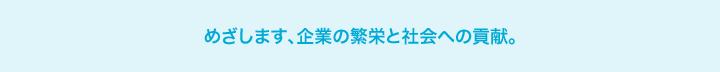 めざします、企業の繁栄と社会への貢献。